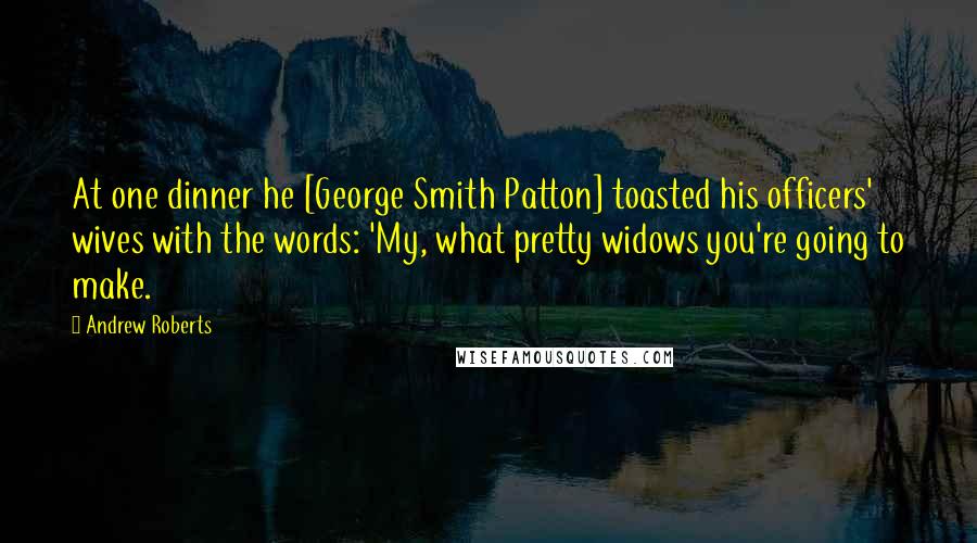 Andrew Roberts Quotes: At one dinner he [George Smith Patton] toasted his officers' wives with the words: 'My, what pretty widows you're going to make.