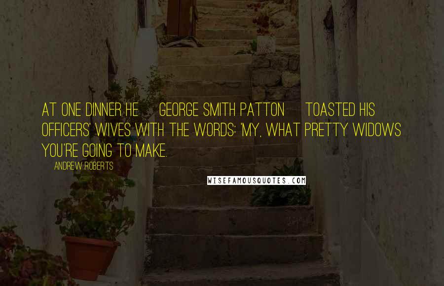 Andrew Roberts Quotes: At one dinner he [George Smith Patton] toasted his officers' wives with the words: 'My, what pretty widows you're going to make.
