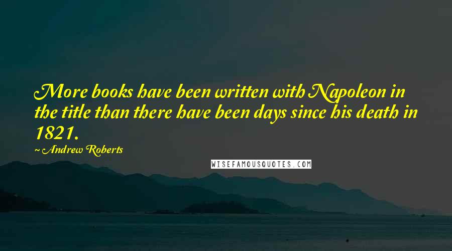Andrew Roberts Quotes: More books have been written with Napoleon in the title than there have been days since his death in 1821.