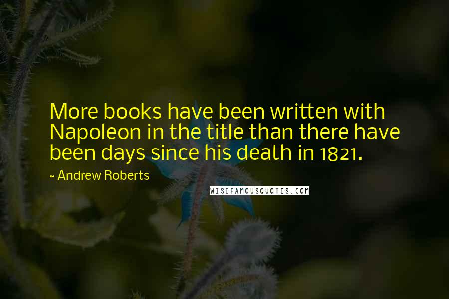 Andrew Roberts Quotes: More books have been written with Napoleon in the title than there have been days since his death in 1821.