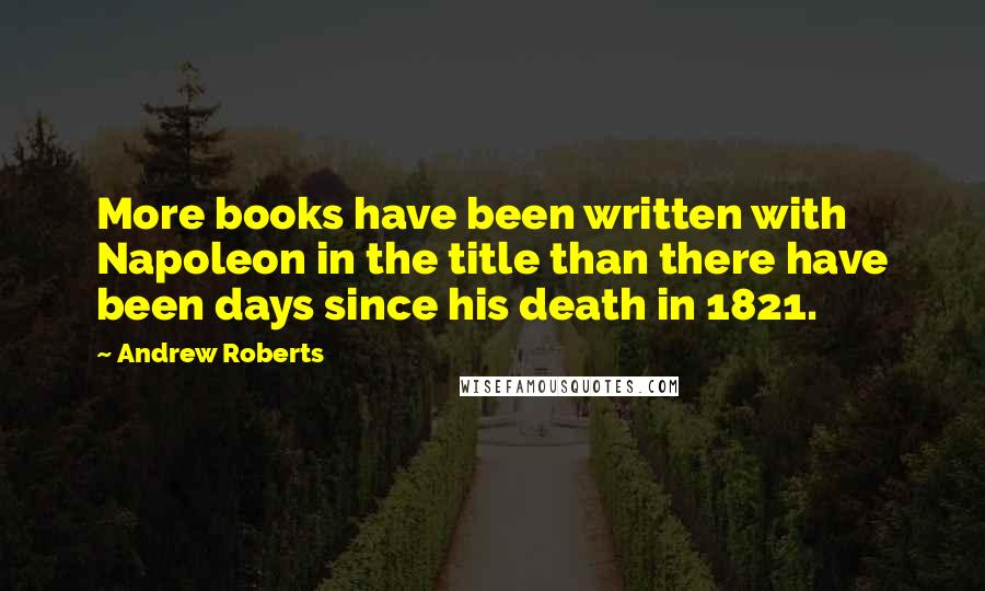 Andrew Roberts Quotes: More books have been written with Napoleon in the title than there have been days since his death in 1821.