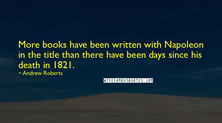 Andrew Roberts Quotes: More books have been written with Napoleon in the title than there have been days since his death in 1821.