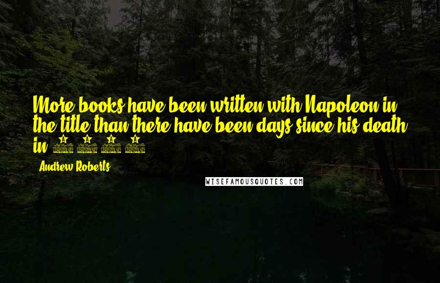 Andrew Roberts Quotes: More books have been written with Napoleon in the title than there have been days since his death in 1821.
