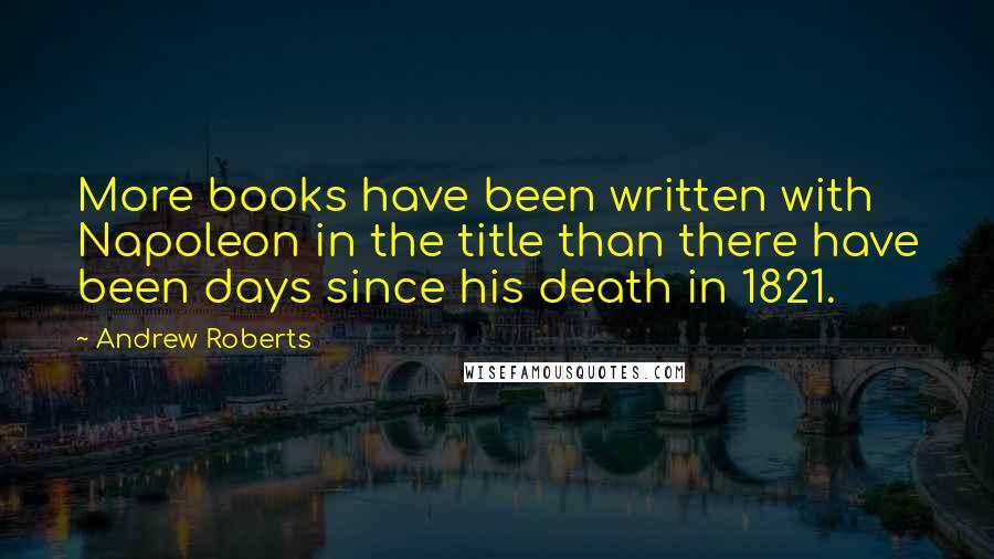 Andrew Roberts Quotes: More books have been written with Napoleon in the title than there have been days since his death in 1821.