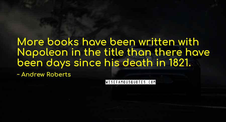 Andrew Roberts Quotes: More books have been written with Napoleon in the title than there have been days since his death in 1821.