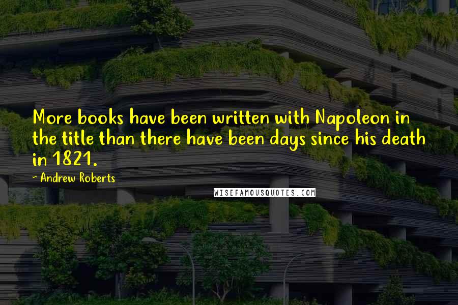 Andrew Roberts Quotes: More books have been written with Napoleon in the title than there have been days since his death in 1821.
