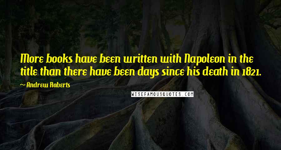 Andrew Roberts Quotes: More books have been written with Napoleon in the title than there have been days since his death in 1821.