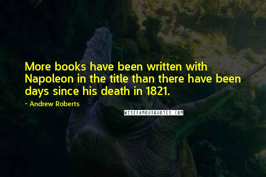 Andrew Roberts Quotes: More books have been written with Napoleon in the title than there have been days since his death in 1821.