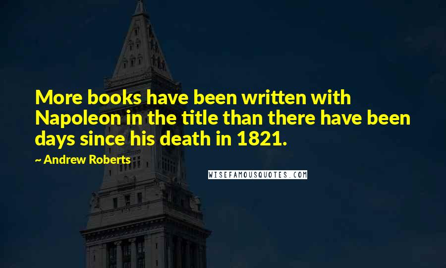 Andrew Roberts Quotes: More books have been written with Napoleon in the title than there have been days since his death in 1821.
