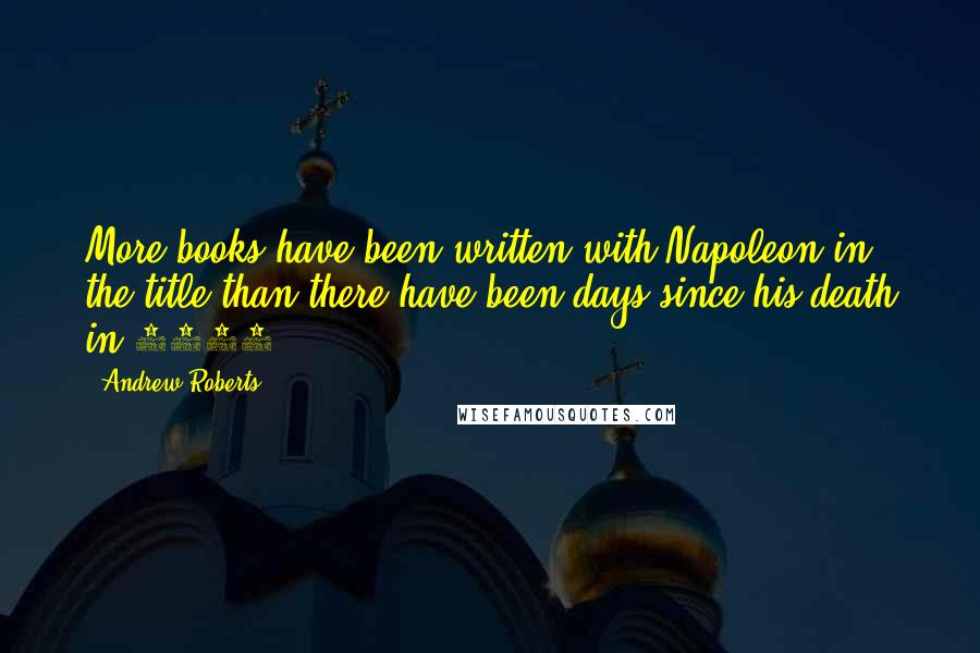 Andrew Roberts Quotes: More books have been written with Napoleon in the title than there have been days since his death in 1821.