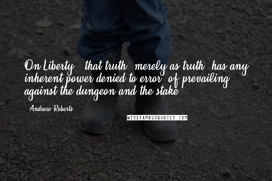 Andrew Roberts Quotes: On Liberty, 'that truth, merely as truth, has any inherent power denied to error, of prevailing against the dungeon and the stake.