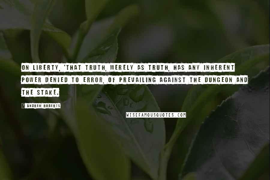Andrew Roberts Quotes: On Liberty, 'that truth, merely as truth, has any inherent power denied to error, of prevailing against the dungeon and the stake.