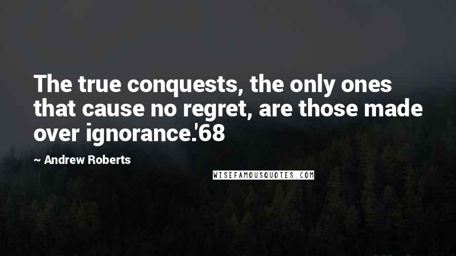 Andrew Roberts Quotes: The true conquests, the only ones that cause no regret, are those made over ignorance.'68