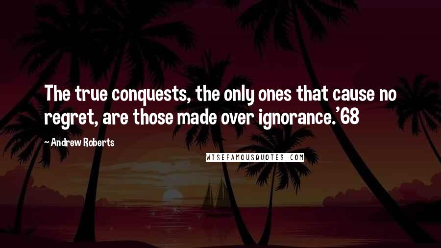 Andrew Roberts Quotes: The true conquests, the only ones that cause no regret, are those made over ignorance.'68