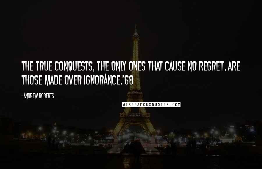 Andrew Roberts Quotes: The true conquests, the only ones that cause no regret, are those made over ignorance.'68