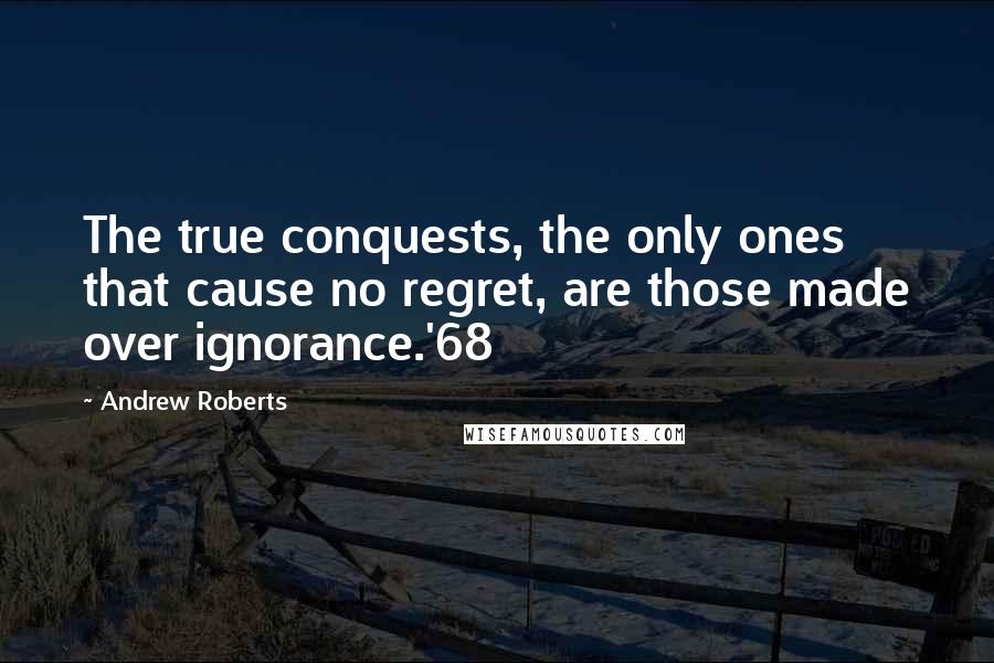 Andrew Roberts Quotes: The true conquests, the only ones that cause no regret, are those made over ignorance.'68