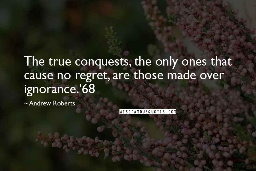 Andrew Roberts Quotes: The true conquests, the only ones that cause no regret, are those made over ignorance.'68