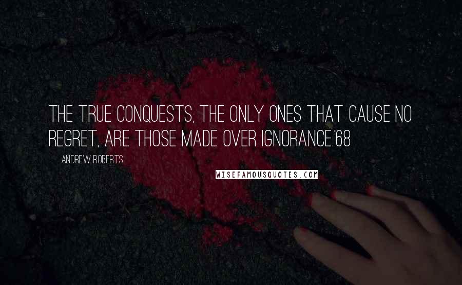 Andrew Roberts Quotes: The true conquests, the only ones that cause no regret, are those made over ignorance.'68