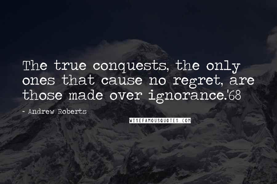 Andrew Roberts Quotes: The true conquests, the only ones that cause no regret, are those made over ignorance.'68