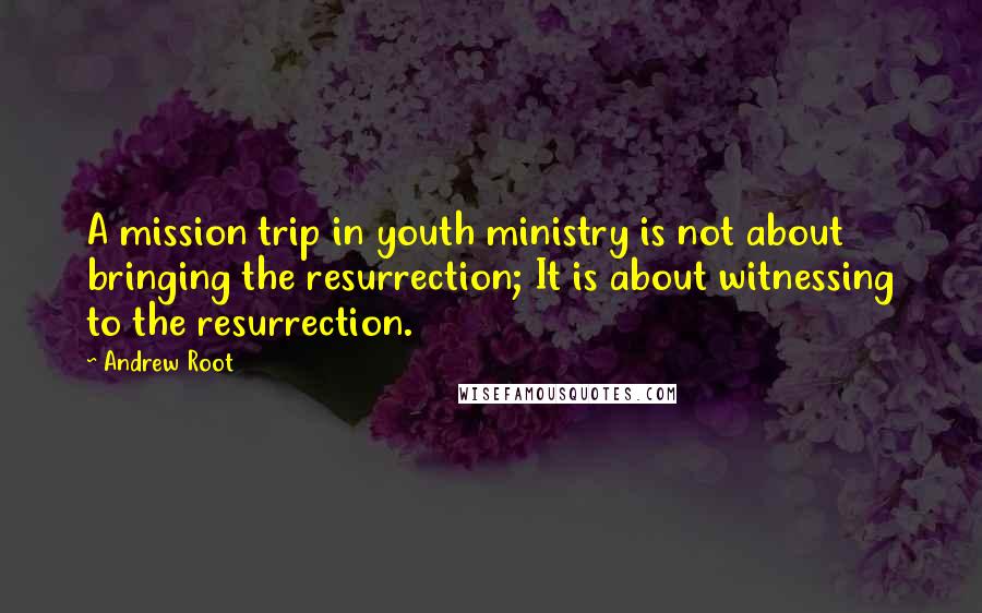 Andrew Root Quotes: A mission trip in youth ministry is not about bringing the resurrection; It is about witnessing to the resurrection.