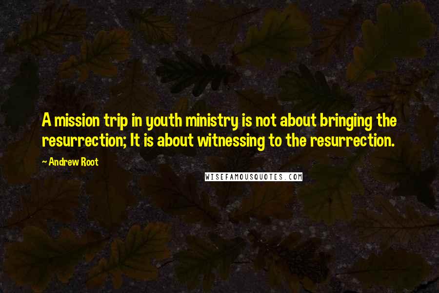 Andrew Root Quotes: A mission trip in youth ministry is not about bringing the resurrection; It is about witnessing to the resurrection.