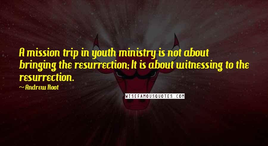 Andrew Root Quotes: A mission trip in youth ministry is not about bringing the resurrection; It is about witnessing to the resurrection.