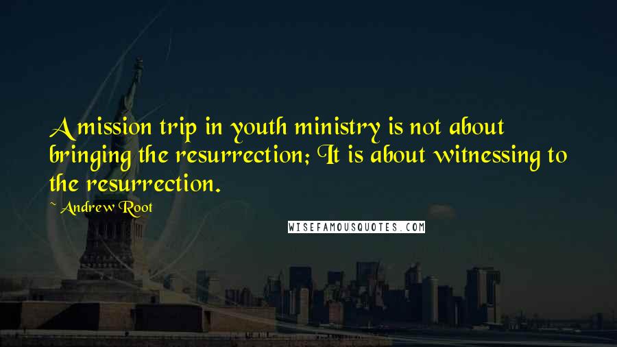 Andrew Root Quotes: A mission trip in youth ministry is not about bringing the resurrection; It is about witnessing to the resurrection.