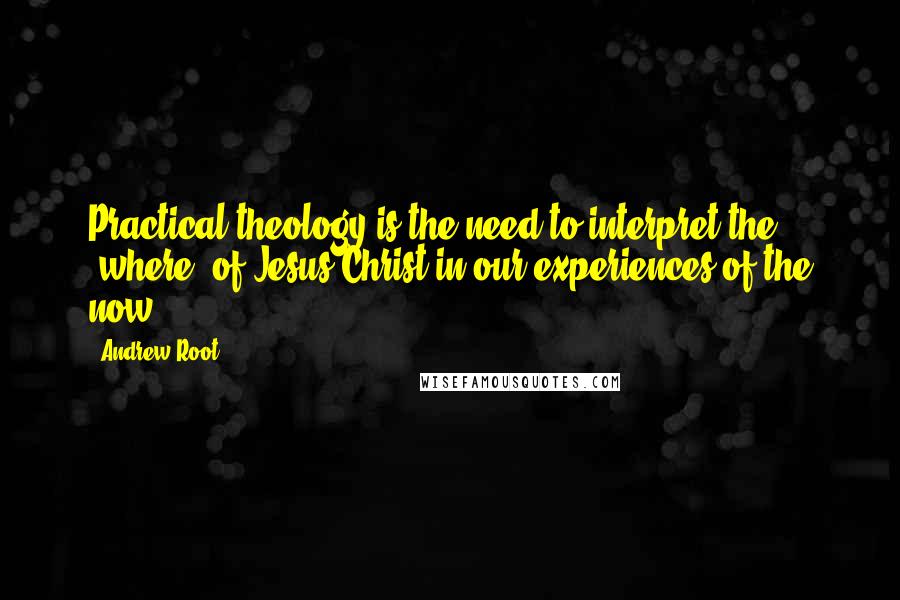 Andrew Root Quotes: Practical theology is the need to interpret the "where" of Jesus Christ in our experiences of the now.