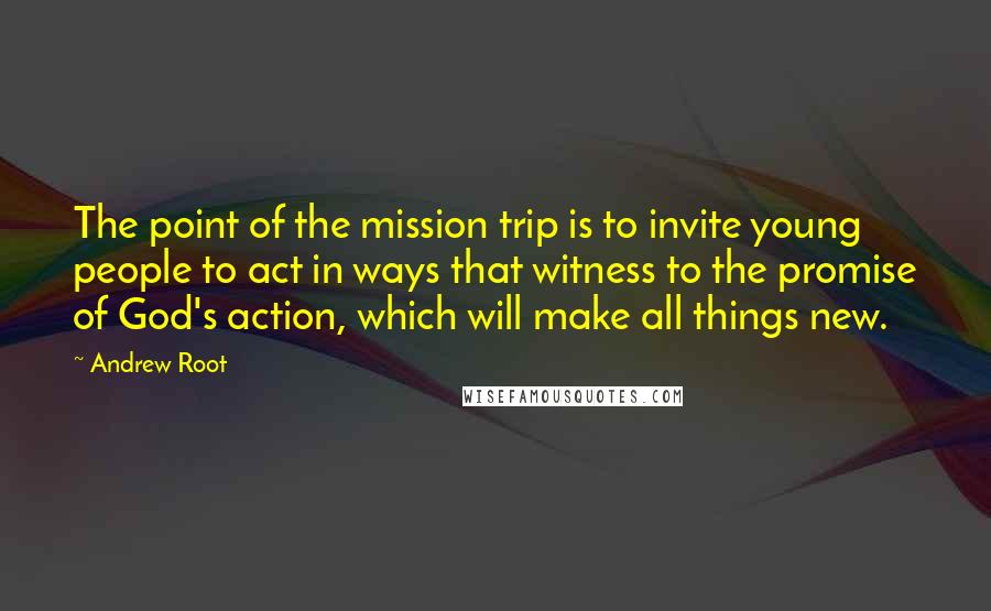 Andrew Root Quotes: The point of the mission trip is to invite young people to act in ways that witness to the promise of God's action, which will make all things new.