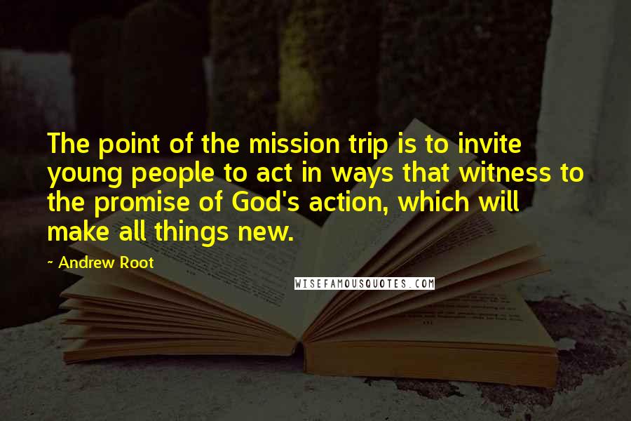 Andrew Root Quotes: The point of the mission trip is to invite young people to act in ways that witness to the promise of God's action, which will make all things new.