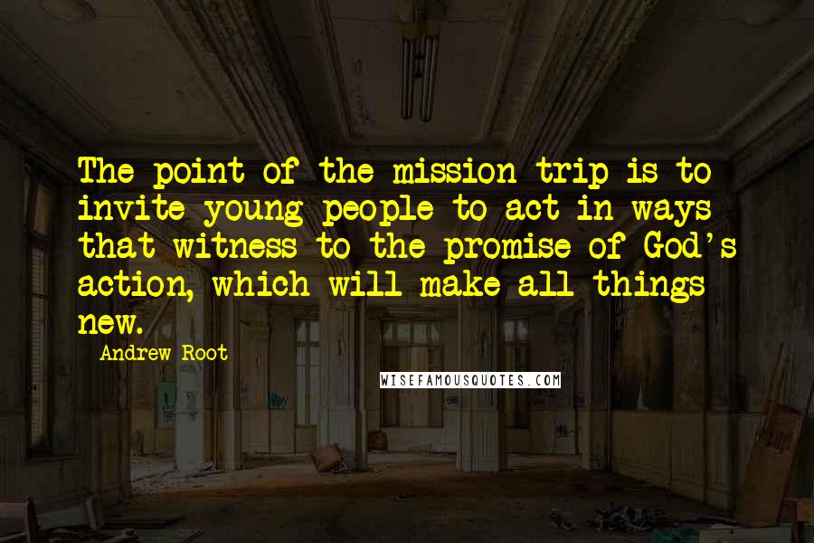 Andrew Root Quotes: The point of the mission trip is to invite young people to act in ways that witness to the promise of God's action, which will make all things new.