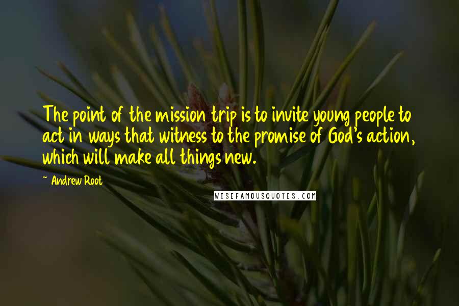 Andrew Root Quotes: The point of the mission trip is to invite young people to act in ways that witness to the promise of God's action, which will make all things new.