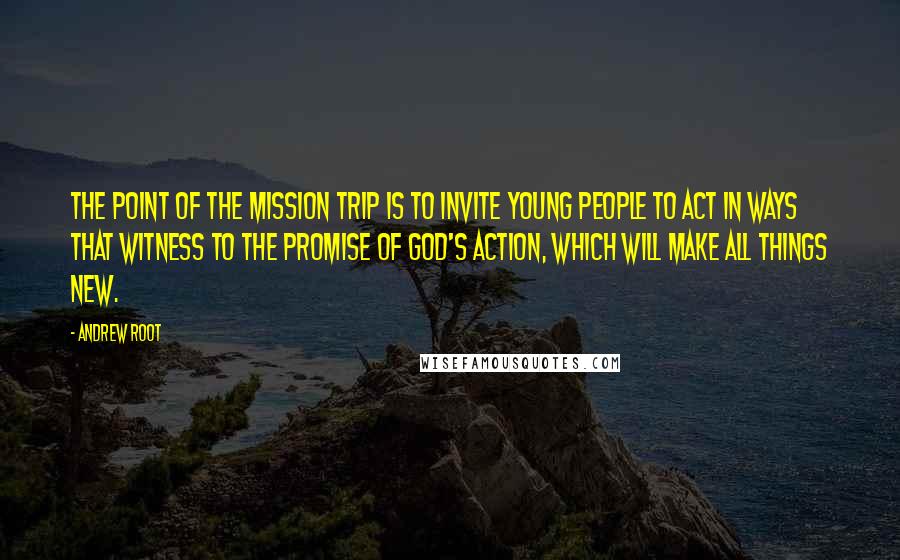 Andrew Root Quotes: The point of the mission trip is to invite young people to act in ways that witness to the promise of God's action, which will make all things new.