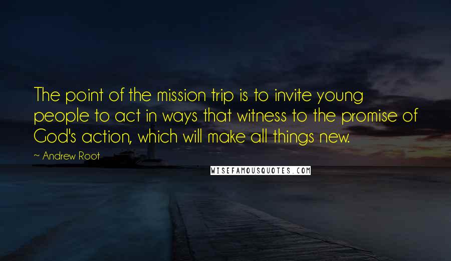 Andrew Root Quotes: The point of the mission trip is to invite young people to act in ways that witness to the promise of God's action, which will make all things new.