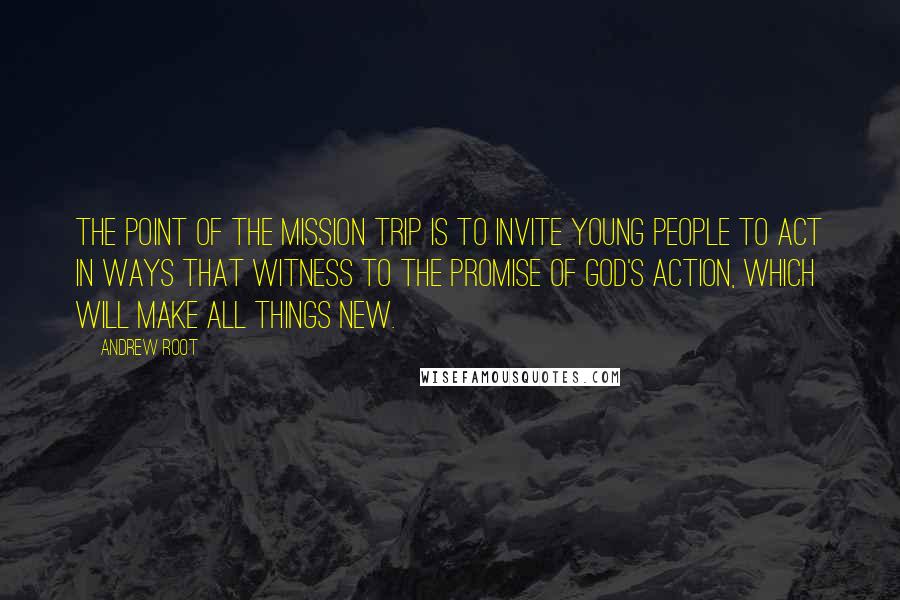 Andrew Root Quotes: The point of the mission trip is to invite young people to act in ways that witness to the promise of God's action, which will make all things new.