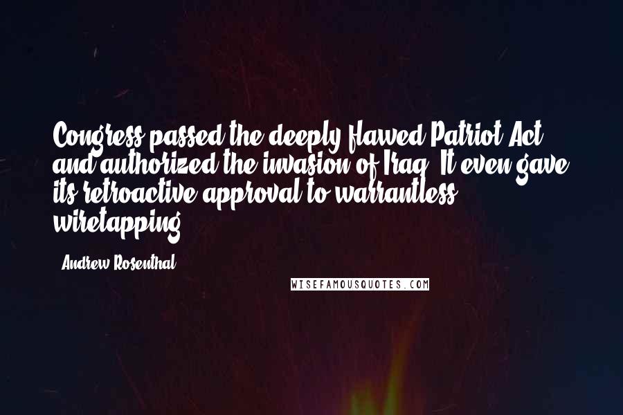 Andrew Rosenthal Quotes: Congress passed the deeply flawed Patriot Act and authorized the invasion of Iraq. It even gave its retroactive approval to warrantless wiretapping.