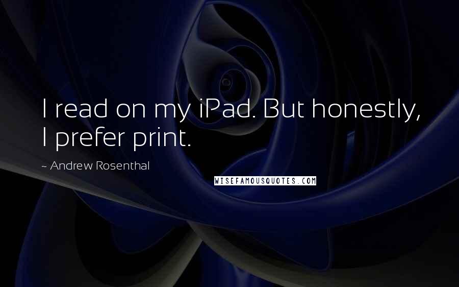 Andrew Rosenthal Quotes: I read on my iPad. But honestly, I prefer print.