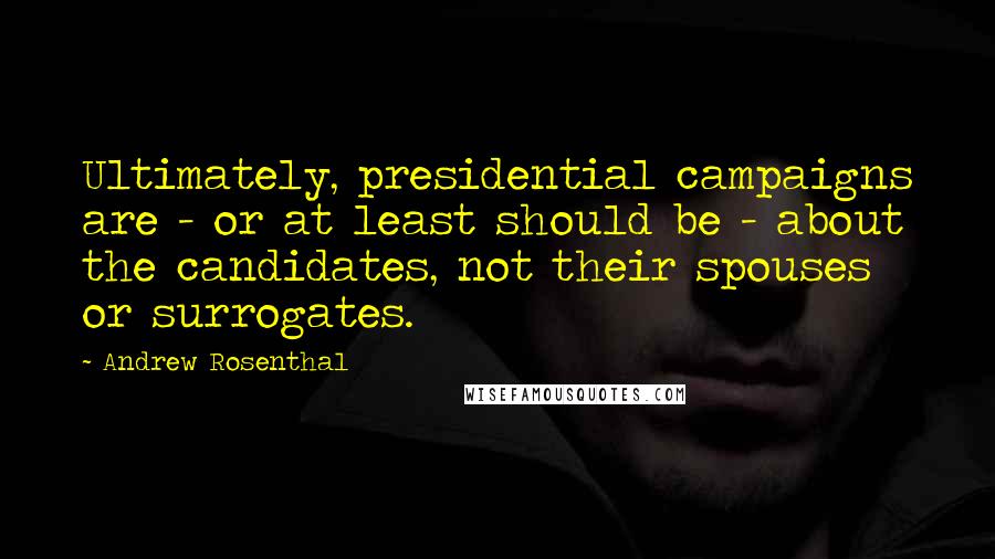 Andrew Rosenthal Quotes: Ultimately, presidential campaigns are - or at least should be - about the candidates, not their spouses or surrogates.