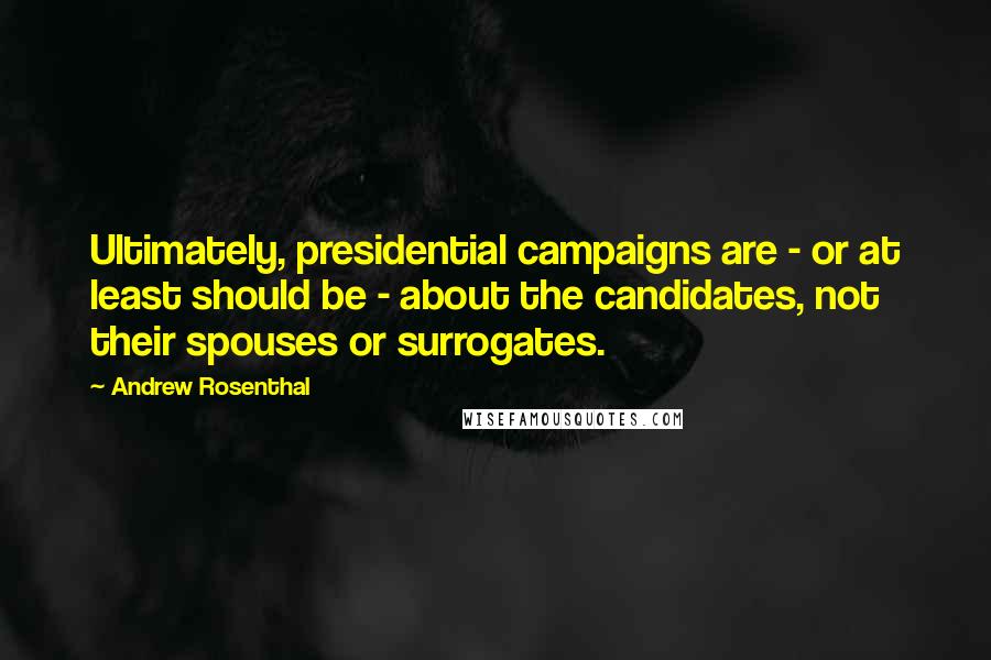 Andrew Rosenthal Quotes: Ultimately, presidential campaigns are - or at least should be - about the candidates, not their spouses or surrogates.