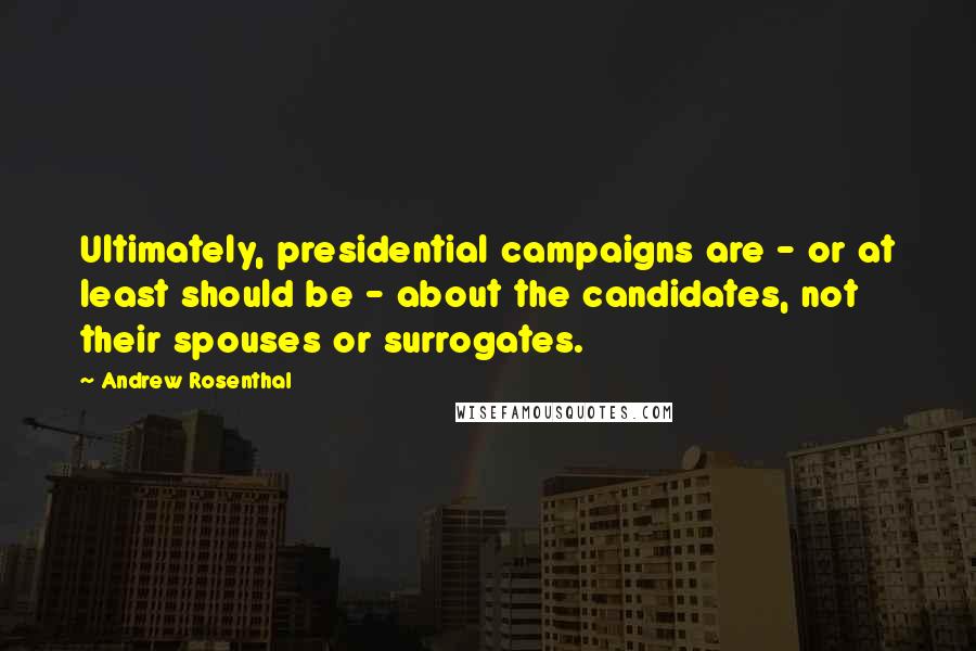 Andrew Rosenthal Quotes: Ultimately, presidential campaigns are - or at least should be - about the candidates, not their spouses or surrogates.