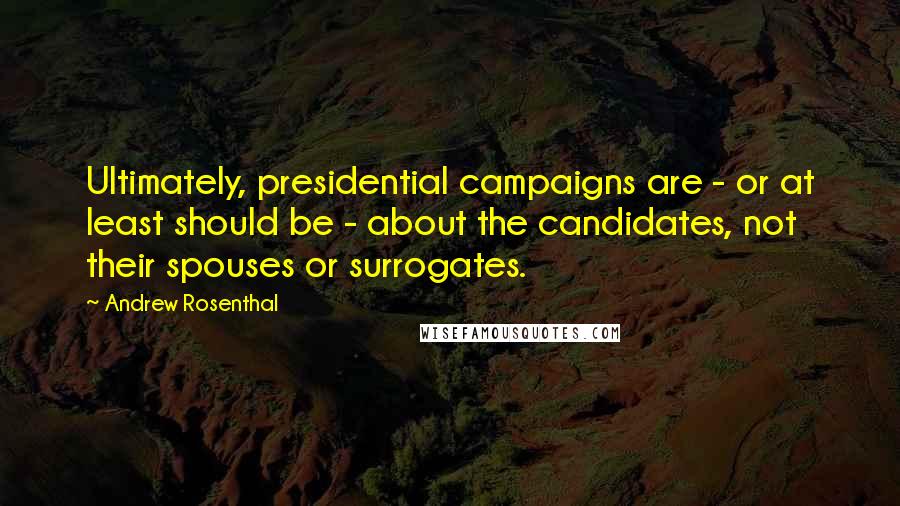 Andrew Rosenthal Quotes: Ultimately, presidential campaigns are - or at least should be - about the candidates, not their spouses or surrogates.
