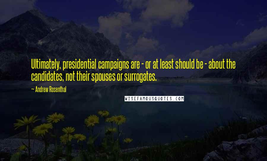 Andrew Rosenthal Quotes: Ultimately, presidential campaigns are - or at least should be - about the candidates, not their spouses or surrogates.