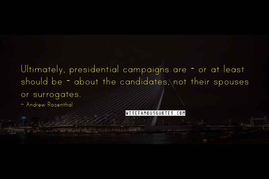 Andrew Rosenthal Quotes: Ultimately, presidential campaigns are - or at least should be - about the candidates, not their spouses or surrogates.