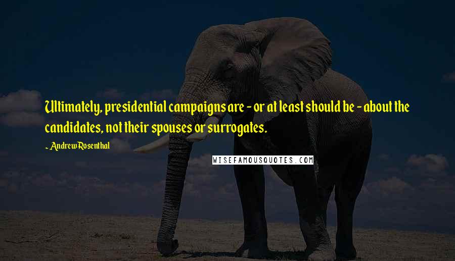 Andrew Rosenthal Quotes: Ultimately, presidential campaigns are - or at least should be - about the candidates, not their spouses or surrogates.
