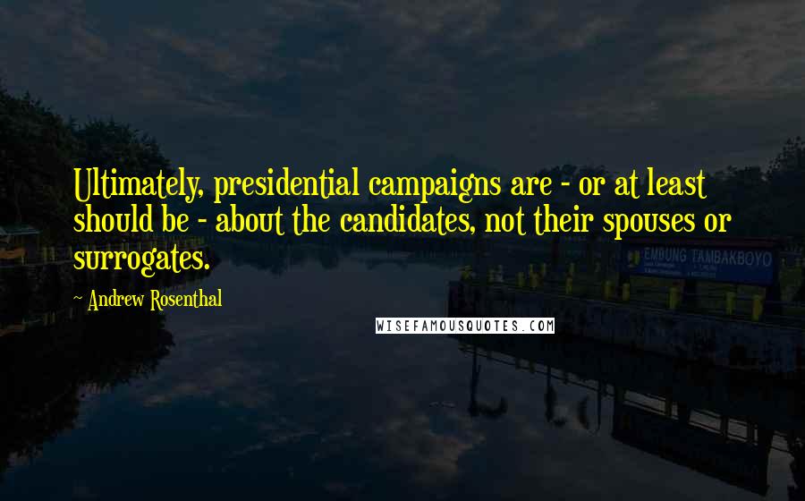 Andrew Rosenthal Quotes: Ultimately, presidential campaigns are - or at least should be - about the candidates, not their spouses or surrogates.