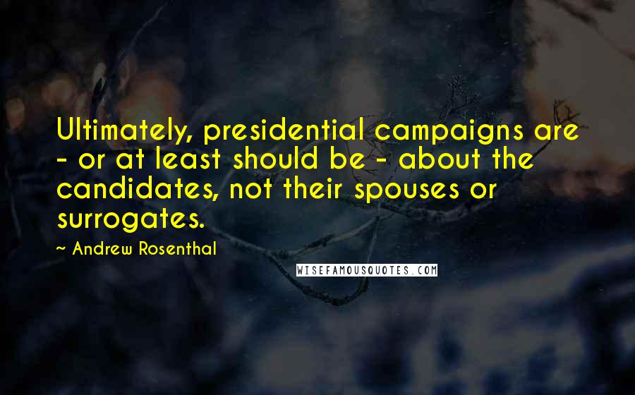Andrew Rosenthal Quotes: Ultimately, presidential campaigns are - or at least should be - about the candidates, not their spouses or surrogates.