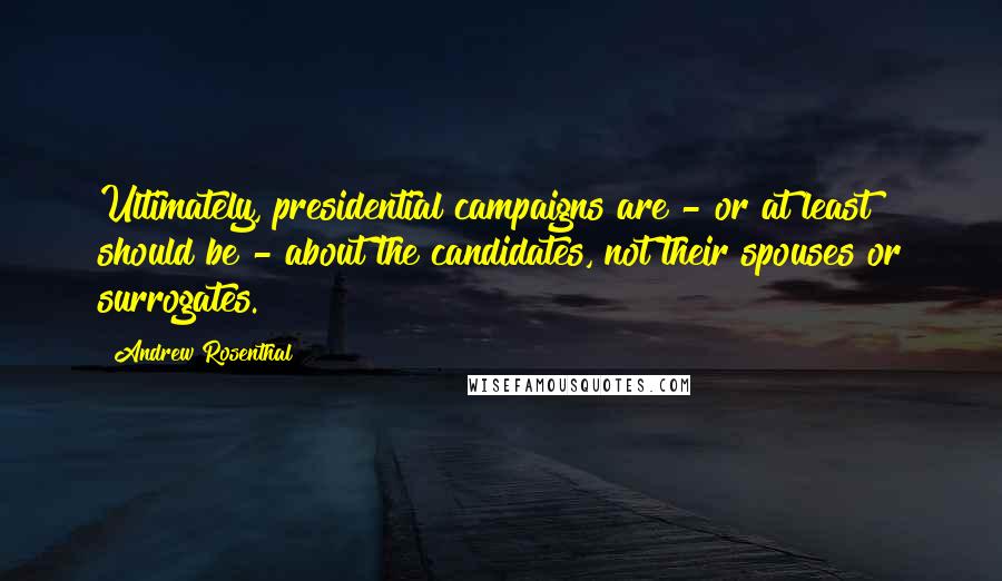 Andrew Rosenthal Quotes: Ultimately, presidential campaigns are - or at least should be - about the candidates, not their spouses or surrogates.