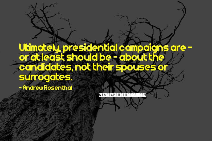 Andrew Rosenthal Quotes: Ultimately, presidential campaigns are - or at least should be - about the candidates, not their spouses or surrogates.