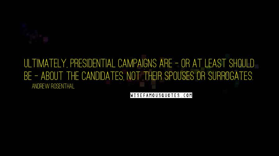 Andrew Rosenthal Quotes: Ultimately, presidential campaigns are - or at least should be - about the candidates, not their spouses or surrogates.