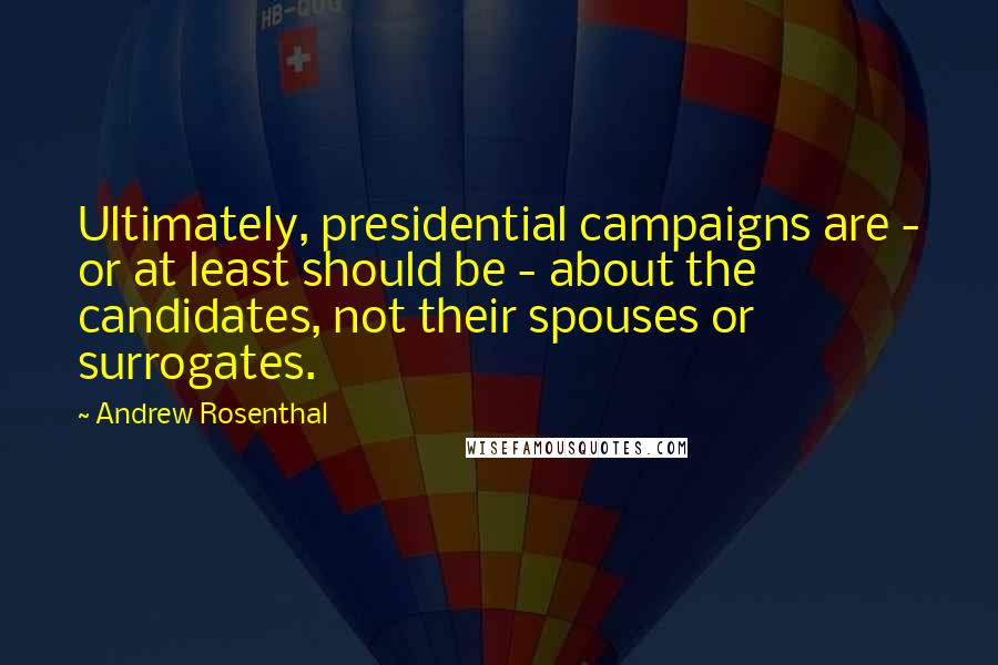 Andrew Rosenthal Quotes: Ultimately, presidential campaigns are - or at least should be - about the candidates, not their spouses or surrogates.